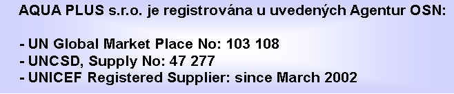Textové pole: AQUA PLUS s.r.o. je registrována u uvedených Agentur OSN:

- UN Global Market Place No: 103 108
- UNCSD, Supply No: 47 277
- UNICEF Registered Supplier: since March 2002

