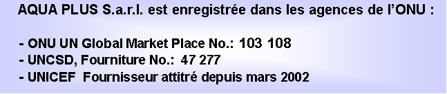 Textov pole: AQUA PLUS S.a.r.l. est enregistre dans les agences de lONU :- ONU UN Global Market Place No.: 103 108- UNCSD, Fourniture No.:  47 277- UNICEF  Fournisseur attitr depuis mars 2002